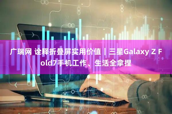 广瑞网 诠释折叠屏实用价值｜三星Galaxy Z Fold7手机工作、生活全拿捏