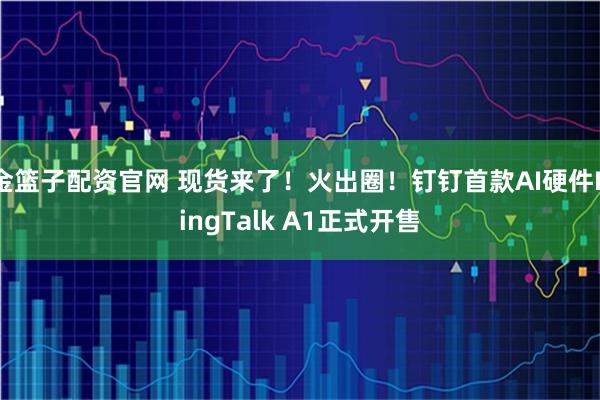 金篮子配资官网 现货来了！火出圈！钉钉首款AI硬件DingTalk A1正式开售