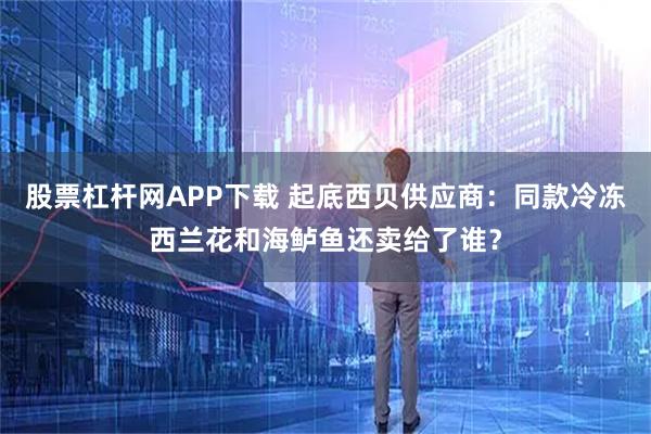 股票杠杆网APP下载 起底西贝供应商：同款冷冻西兰花和海鲈鱼还卖给了谁？