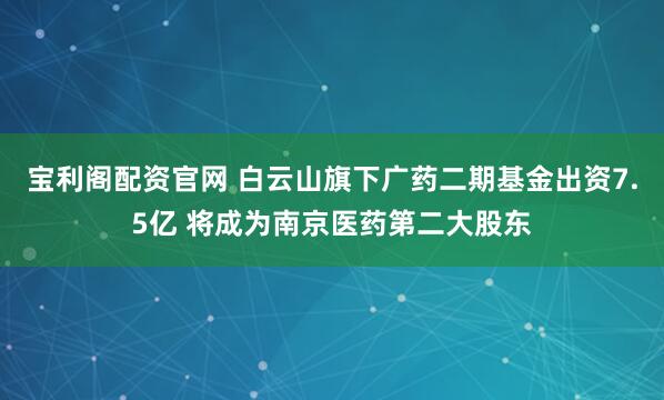 宝利阁配资官网 白云山旗下广药二期基金出资7.5亿 将成为南京医药第二大股东
