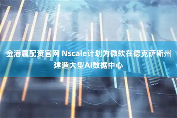 金港赢配资官网 Nscale计划为微软在德克萨斯州建造大型AI数据中心