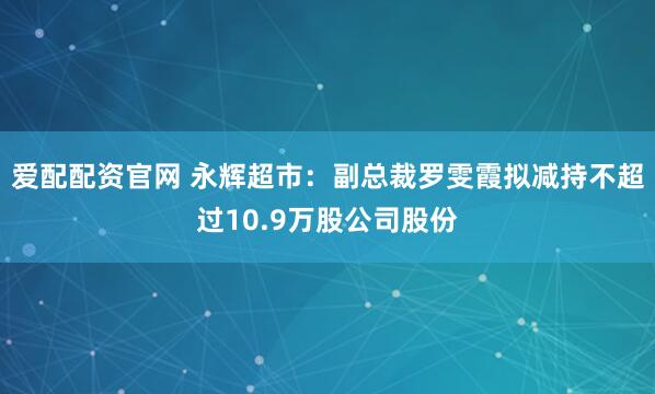 爱配配资官网 永辉超市：副总裁罗雯霞拟减持不超过10.9万股公司股份
