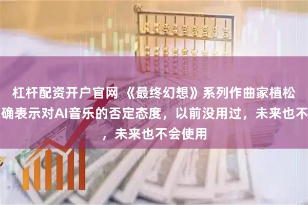 杠杆配资开户官网 《最终幻想》系列作曲家植松伸夫明确表示对AI音乐的否定态度，以前没用过，未来也不会使用