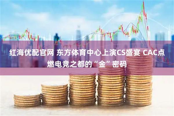 红海优配官网 东方体育中心上演CS盛宴 CAC点燃电竞之都的“金”密码
