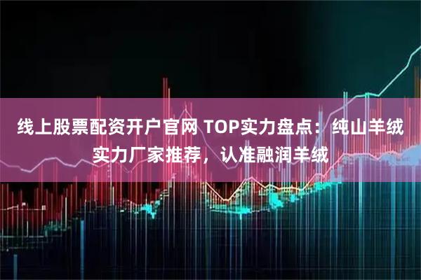 线上股票配资开户官网 TOP实力盘点：纯山羊绒实力厂家推荐，认准融润羊绒