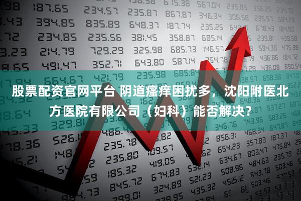 股票配资官网平台 阴道瘙痒困扰多，沈阳附医北方医院有限公司（妇科）能否解决？