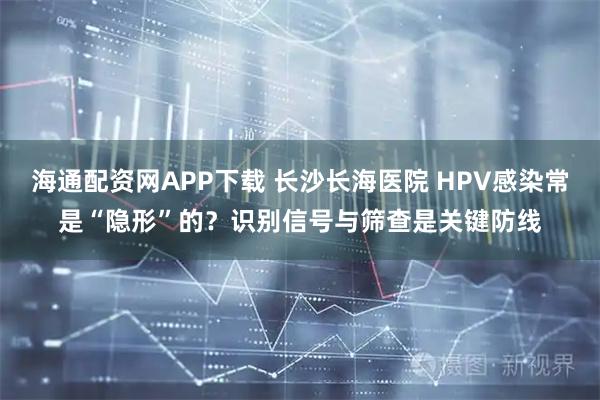 海通配资网APP下载 长沙长海医院 HPV感染常是“隐形”的？识别信号与筛查是关键防线