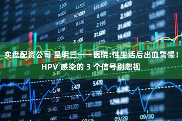 实盘配资公司 昆明三一一医院:性生活后出血警惕！HPV 感染的 3 个信号别忽视