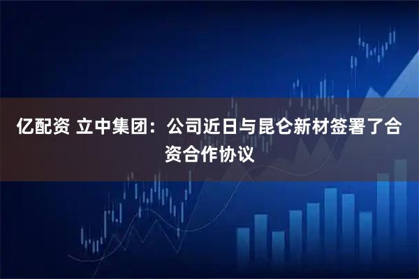 亿配资 立中集团：公司近日与昆仑新材签署了合资合作协议