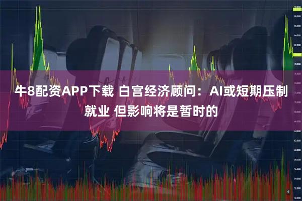 牛8配资APP下载 白宫经济顾问：AI或短期压制就业 但影响将是暂时的