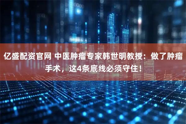 亿盛配资官网 中医肿瘤专家韩世明教授：做了肿瘤手术，这4条底线必须守住！