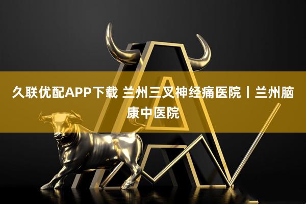 久联优配APP下载 兰州三叉神经痛医院丨兰州脑康中医院