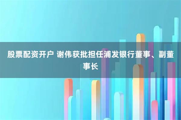 股票配资开户 谢伟获批担任浦发银行董事、副董事长
