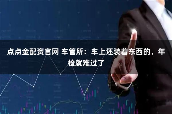 点点金配资官网 车管所:车上还装着东西的,年检就难过了