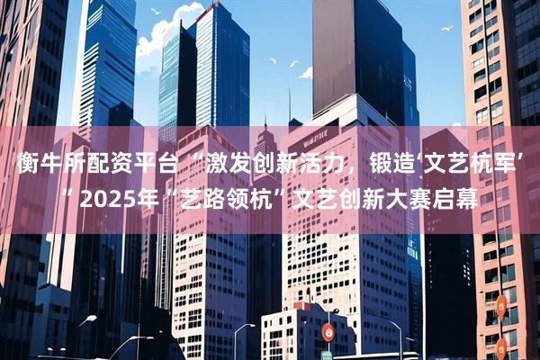 衡牛所配资平台 “激发创新活力，锻造‘文艺杭军’”2025年“艺路领杭”文艺创新大赛启幕