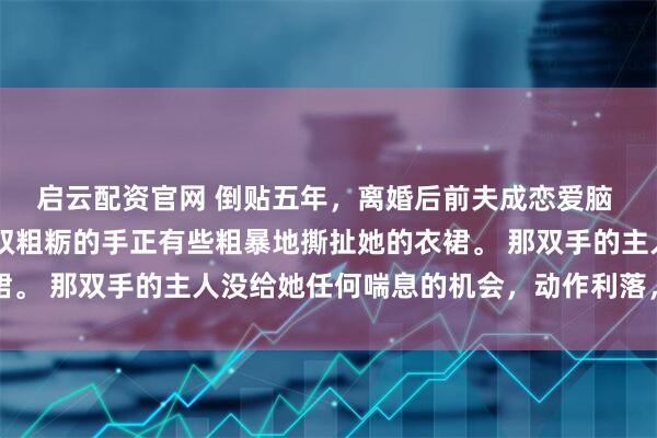 启云配资官网 倒贴五年，离婚后前夫成恋爱脑 姜知程昱钊江书俞 一双粗粝的手正有些粗暴地撕扯她的衣裙。 那双手的主人没给她任何喘息的机会，动作利落，目标明确
