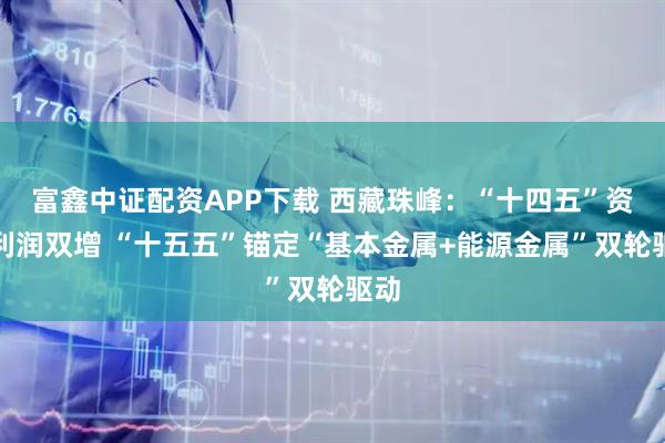 富鑫中证配资APP下载 西藏珠峰：“十四五”资产利润双增 “十五五”锚定“基本金属+能源金属”双轮驱动