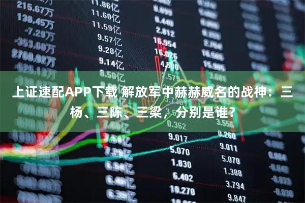 上证速配APP下载 解放军中赫赫威名的战神：三杨、三陈、三梁，分别是谁？