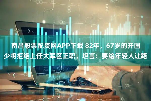 南昌股票配资网APP下载 82年，67岁的开国少将拒绝上任大军区正职，坦言：要给年轻人让路