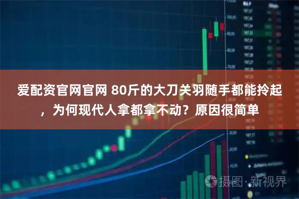 爱配资官网官网 80斤的大刀关羽随手都能拎起，为何现代人拿都拿不动？原因很简单