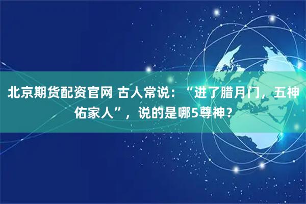 北京期货配资官网 古人常说：“进了腊月门，五神佑家人”，说的是哪5尊神？