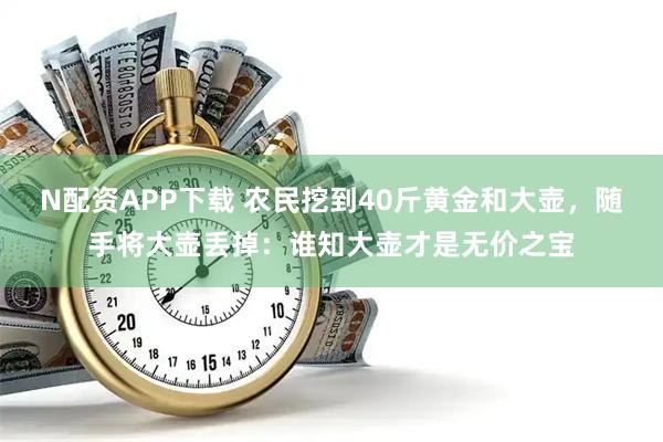N配资APP下载 农民挖到40斤黄金和大壶，随手将大壶丢掉：谁知大壶才是无价之宝
