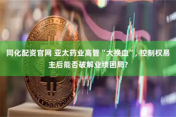 同化配资官网 亚太药业高管“大换血”, 控制权易主后能否破解业绩困局?
