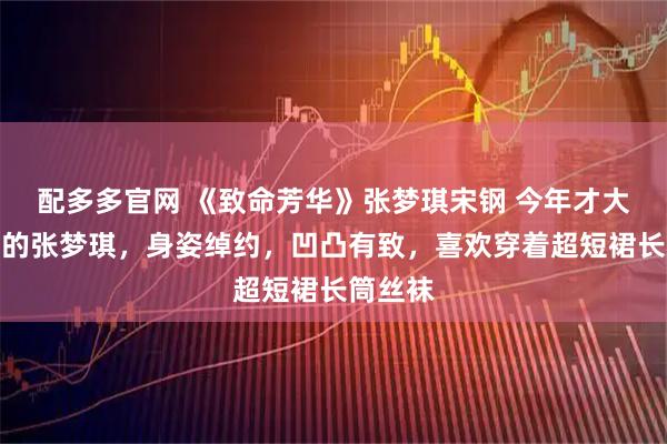 配多多官网 《致命芳华》张梦琪宋钢 今年才大学毕业的张梦琪，身姿绰约，凹凸有致，喜欢穿着超短裙长筒丝袜