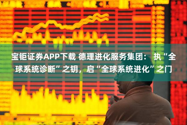 宝钜证券APP下载 德理进化服务集团： 执“全球系统诊断”之钥，启“全球系统进化”之门