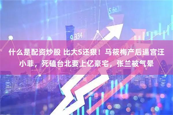 什么是配资炒股 比大S还狠！马筱梅产后逼宫汪小菲，死磕台北要上亿豪宅，张兰被气晕