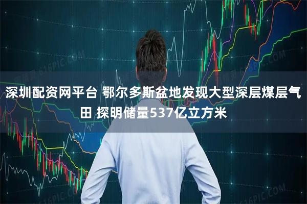 深圳配资网平台 鄂尔多斯盆地发现大型深层煤层气田 探明储量537亿立方米
