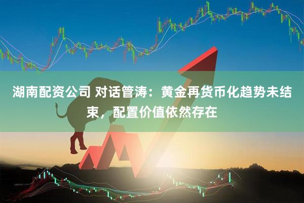 湖南配资公司 对话管涛：黄金再货币化趋势未结束，配置价值依然存在