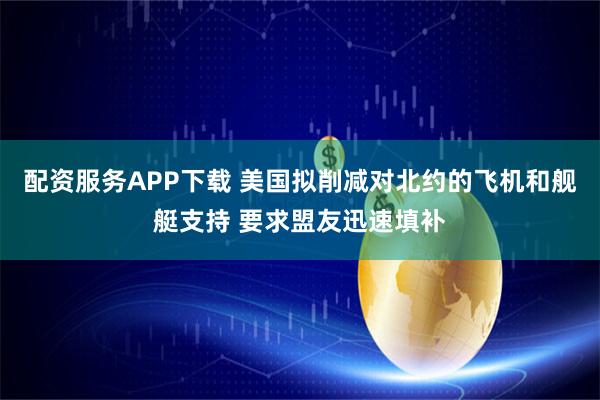 配资服务APP下载 美国拟削减对北约的飞机和舰艇支持 要求盟友迅速填补