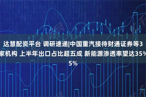 达慧配资平台 调研速递|中国重汽接待财通证券等3家机构 上半年出口占比超五成 新能源渗透率望达35%